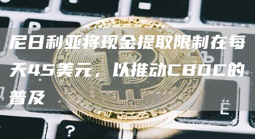 尼日利亚将现金提取限制在每天45美元，以推动CBDC的普及1