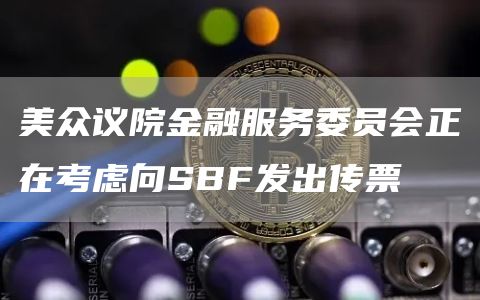 美众议院金融服务委员会正在考虑向SBF发出传票1
