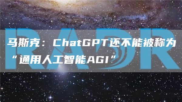 马斯克：ChatGPT还不能被称为“通用人工智能AGI”1