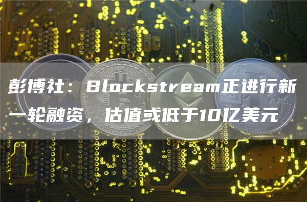 彭博社：Blockstream正进行新一轮融资，估值或低于10亿美元1