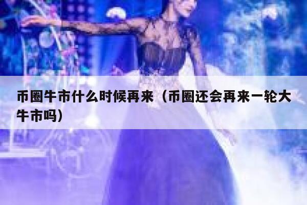 币圈牛市什么时候再来_币圈还会再来一轮大牛市吗1
