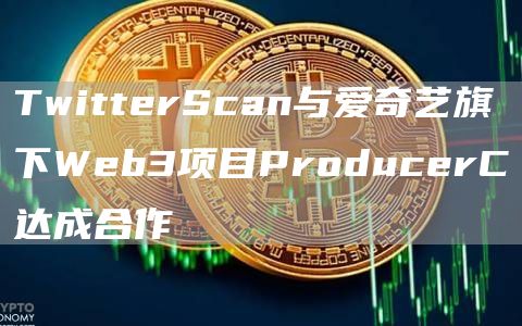 TwitterScan与爱奇艺旗下Web3项目ProducerC达成合作1