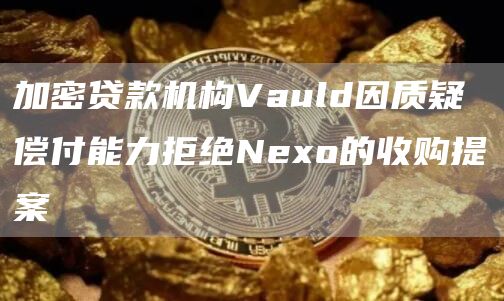 加密贷款机构Vauld因质疑偿付能力拒绝Nexo的收购提案1