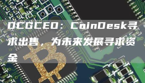 DCGCEO：CoinDesk寻求出售，为未来发展寻求资金1