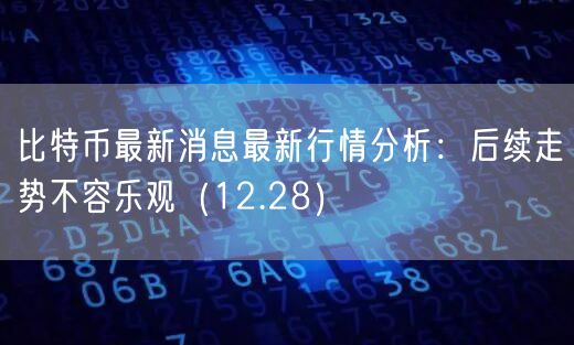 比特币最新消息最新行情分析：后续走势不容乐观（12.28）-第1张图片-欧意下载
