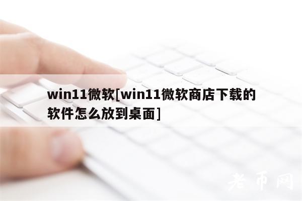 win11微软[win11微软商店下载的软件怎么放到桌面]-第1张图片-欧意下载