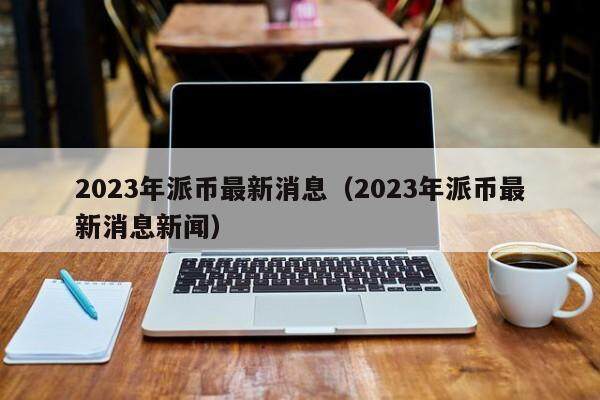 2023年派币最新消息 派币最新消息新闻（2023年9月）-第1张图片-火网交易所下载